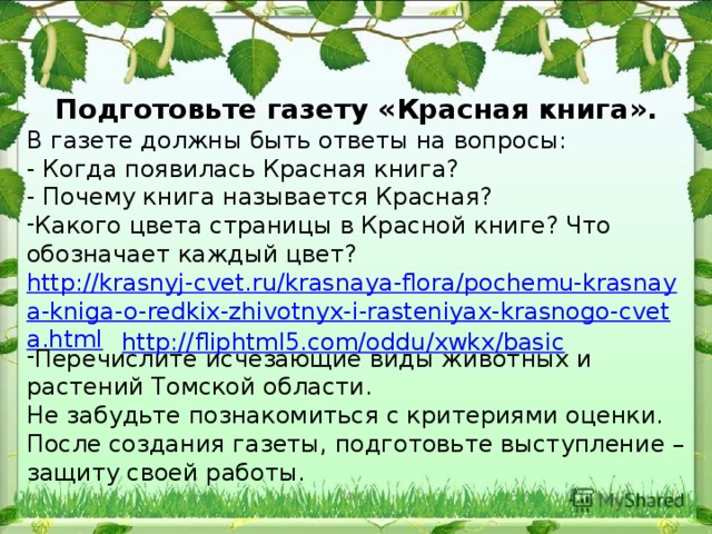 Подготовьте газету «Красная книга». В газете должны быть ответы на вопросы: - Когда появилась Красная книга? - Почему книга называется Красная? Какого цвета страницы в Красной книге? Что обозначает каждый цвет? http://krasnyj-cvet.ru/krasnaya-flora/pochemu-krasnaya-kniga-o-redkix-zhivotnyx-i-rasteniyax-krasnogo-cveta.html Перечислите исчезающие виды животных и растений Томской области. Не забудьте познакомиться с критериями оценки. После создания газеты, подготовьте выступление – защиту своей работы. http://fliphtml5.com/oddu/xwkx/basic 