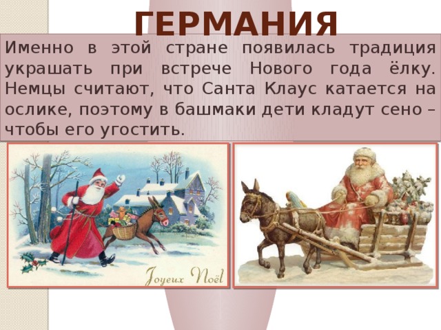 Германия Именно в этой стране появилась традиция украшать при встрече Нового года ёлку. Немцы считают, что Санта Клаус катается на ослике, поэтому в башмаки дети кладут сено – чтобы его угостить. 