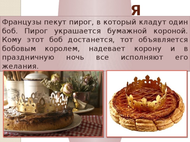 Франция Французы пекут пирог, в который кладут один боб. Пирог украшается бумажной короной. Кому этот боб достанется, тот объявляется бобовым королем, надевает корону и в праздничную ночь все исполняют его желания. 
