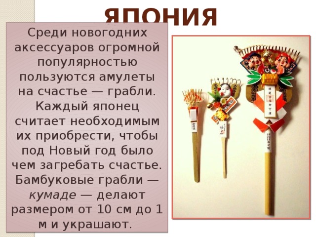 Япония Среди новогодних аксессуаров огромной популярностью пользуются амулеты на счастье — грабли. Каждый японец считает необходимым их приобрести, чтобы под Новый год было чем загребать счастье. Бамбуковые грабли — кумаде — делают размером от 10 см до 1 м и украшают. 