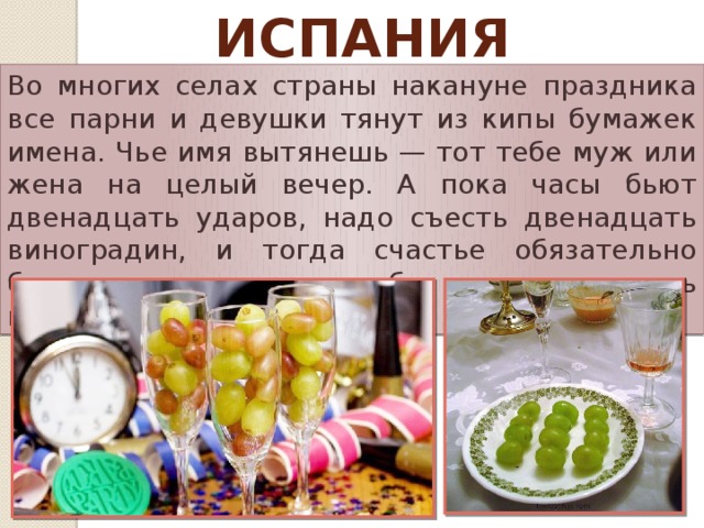 Испания Во многих селах страны накануне праздника все парни и девушки тянут из кипы бумажек имена. Чье имя вытянешь — тот тебе муж или жена на целый вечер. А пока часы бьют двенадцать ударов, надо съесть двенадцать виноградин, и тогда счастье обязательно будет сопровождать тебя все двенадцать месяцев.