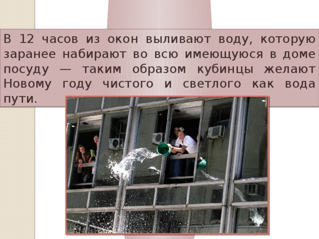 Куба В 12 часов из окон выливают воду, которую заранее набирают во всю имеющуюся в доме посуду — таким образом кубинцы желают Новому году чистого и светлого как вода пути. 