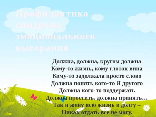 Профилактика синдрома эмоционального выгорания Должна, должна, кругом должна Кому-то жизнь, кому глоток вина Кому-то задолжала просто слово Должна понять кого-то Я другого Должна кого-то поддержать Должна простить, должна принять… Так и живу всю жизнь в долгу – Никак отдать все не могу. 