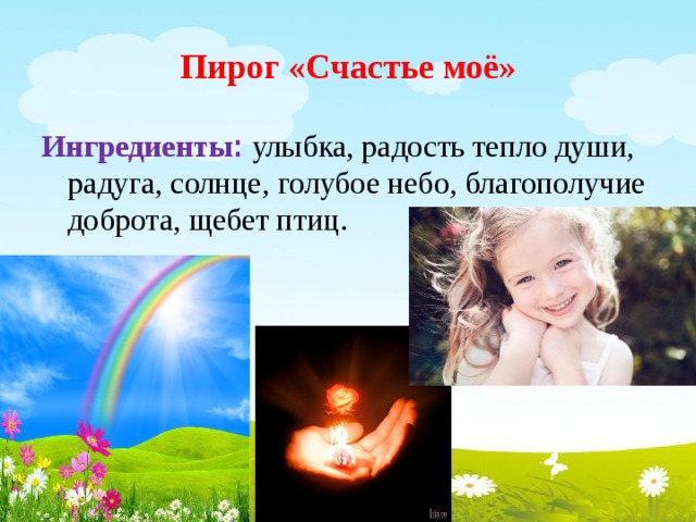 Пирог «Счастье моё» Ингредиенты : улыбка, радость тепло души, радуга, солнце, голубое небо, благополучие доброта, щебет птиц. 