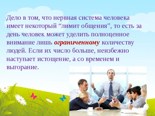 Дело в том, что нервная система человека имеет некоторый “лимит общения”, то есть за день человек может уделить полноценное внимание лишь ограниченному  количеству  людей. Если их число больше, неизбежно наступает истощение, а со временем и выгорание. 