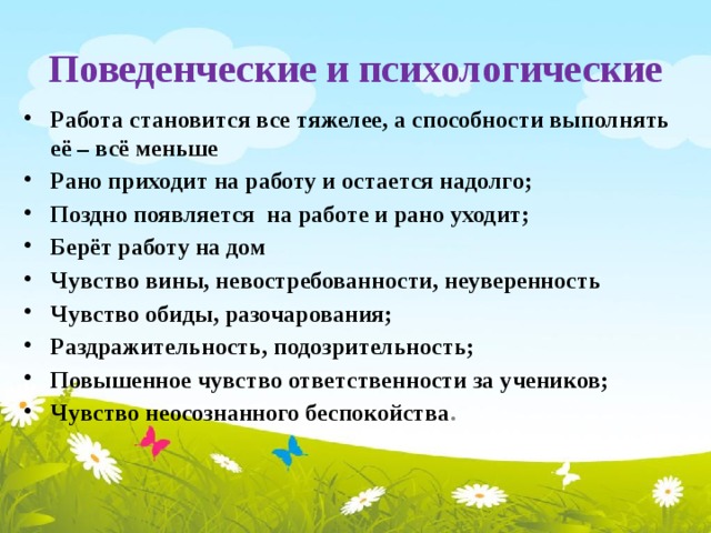 Поведенческие и психологические Работа становится все тяжелее, а способности выполнять её – всё меньше Рано приходит на работу и остается надолго; Поздно появляется на работе и рано уходит; Берёт работу на дом Чувство вины, невостребованности, неуверенность Чувство обиды, разочарования; Раздражительность, подозрительность; Повышенное чувство ответственности за учеников; Чувство неосознанного беспокойства . 