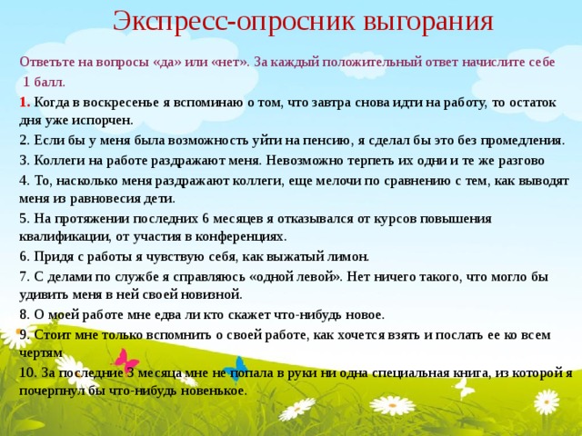 Экспресс-опросник выгорания      Ответьте на вопросы «да» или «нет». За каждый положительный ответ начислите себе  1 балл. 1.  Когда в воскресенье я вспоминаю о том, что завтра снова идти на работу, то остаток дня уже испорчен. 2. Если бы у меня была возможность уйти на пенсию, я сделал бы это без промедления. 3. Коллеги на работе раздражают меня. Невозможно терпеть их одни и те же разгово 4. То, насколько меня раздражают коллеги, еще мелочи по сравнению с тем, как выводят меня из равновесия дети.  5. На протяжении последних 6 месяцев я отказывался от курсов повышения квалификации, от участия в конференциях.  6. Придя с работы я чувствую себя, как выжатый лимон.  7. С делами по службе я справляюсь «одной левой». Нет ничего такого, что могло бы удивить меня в ней своей новизной.  8. О моей работе мне едва ли кто скажет что-нибудь новое.  9. Стоит мне только вспомнить о своей работе, как хочется взять и послать ее ко всем чертям  10. За последние 3 месяца мне не попала в руки ни одна специальная книга, из которой я почерпнул бы что-нибудь новенькое.  