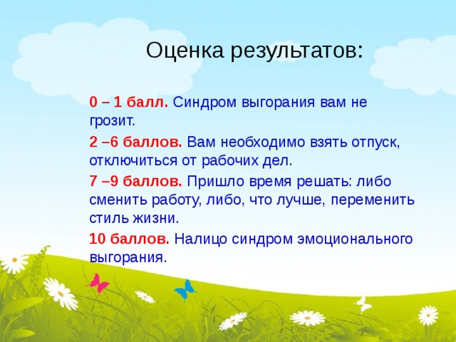 Оценка результатов: 0 – 1 балл. Синдром выгорания вам не грозит. 2 –6 баллов. Вам необходимо взять отпуск, отключиться от рабочих дел. 7 –9 баллов. Пришло время решать: либо сменить работу, либо, что лучше, переменить стиль жизни. 10 баллов.  Налицо синдром эмоционального выгорания. 