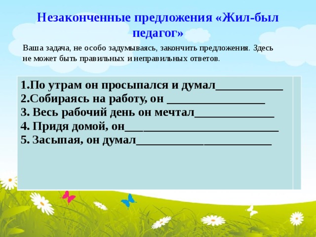 Незаконченные предложения «Жил-был педагог» Ваша задача, не особо задумываясь, закончить предложения. Здесь не может быть правильных и неправильных ответов. 1.По утрам он просыпался и думал___________ 2.Собираясь на работу, он ________________ 3. Весь рабочий день он мечтал_____________ 4. Придя домой, он_________________________ 5. Засыпая, он думал______________________ 