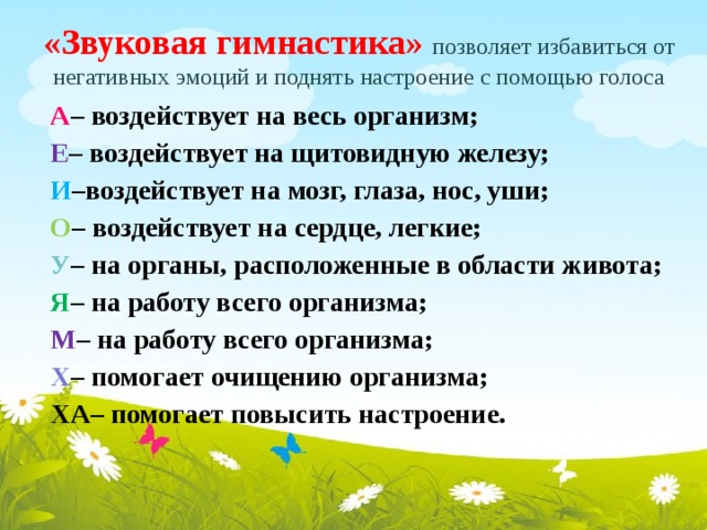  «Звуковая гимнастика» позволяет избавиться от негативных эмоций и поднять настроение с помощью голоса    А – воздействует на весь организм;  Е – воздействует на щитовидную железу;  И –воздействует на мозг, глаза, нос, уши;  О – воздействует на сердце, легкие;  У – на органы, расположенные в области живота;  Я – на работу всего организма;  М – на работу всего организма;  Х – помогает очищению организма;  ХА– помогает повысить настроение.  