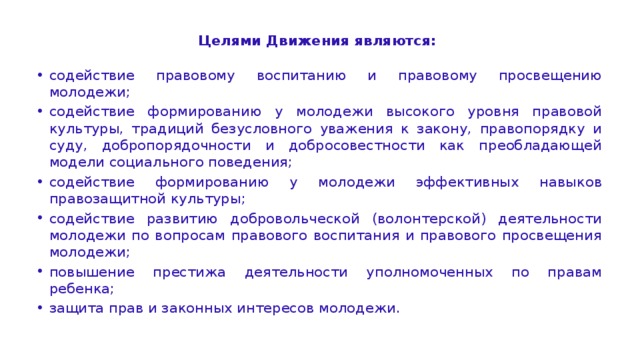 Целями Движения являются:  содействие правовому воспитанию и правовому просвещению молодежи; содействие формированию у молодежи высокого уровня правовой культуры, традиций безусловного уважения к закону, правопорядку и суду, добропорядочности и добросовестности как преобладающей модели социального поведения; содействие формированию у молодежи эффективных навыков правозащитной культуры; содействие развитию добровольческой (волонтерской) деятельности молодежи по вопросам правового воспитания и правового просвещения молодежи; повышение престижа деятельности уполномоченных по правам ребенка; защита прав и законных интересов молодежи. 