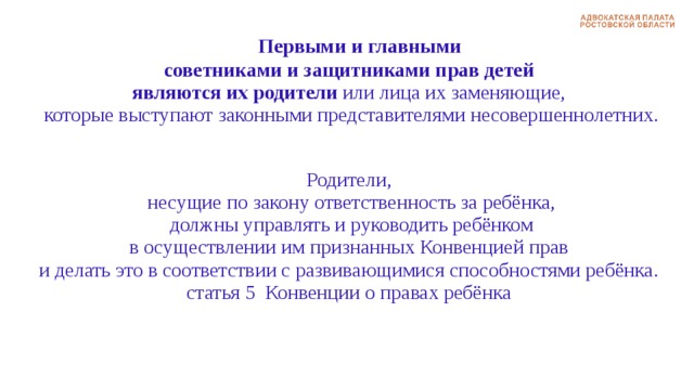   Первыми и главными  советниками и защитниками прав детей являются их родители или лица их заменяющие,  которые выступают законными представителями несовершеннолетних. Родители,  несущие по закону ответственность за ребёнка,  должны управлять и руководить ребёнком  в осуществлении им признанных Конвенцией прав и делать это в соответствии с развивающимися способностями ребёнка. статья 5 Конвенции о правах ребёнка 