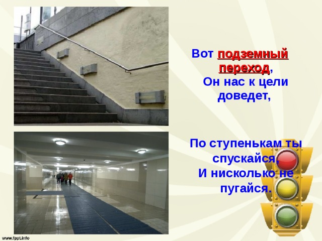 Вот подземный переход ,  Он нас к цели доведет,  По ступенькам ты спускайся,  И нисколько не пугайся.   