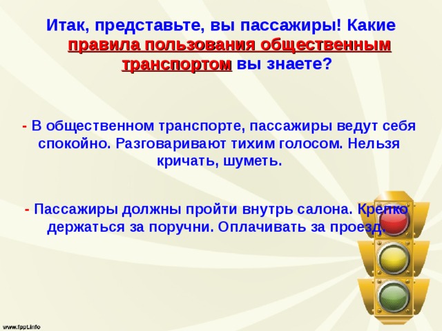 Итак, представьте, вы пассажиры! Какие  правила пользования общественным  транспортом  вы знаете?  -  В общественном транспорте, пассажиры ведут себя спокойно. Разговаривают тихим голосом. Нельзя кричать, шуметь.   - Пассажиры должны пройти внутрь салона. Крепко держаться за поручни. Оплачивать за проезд. 