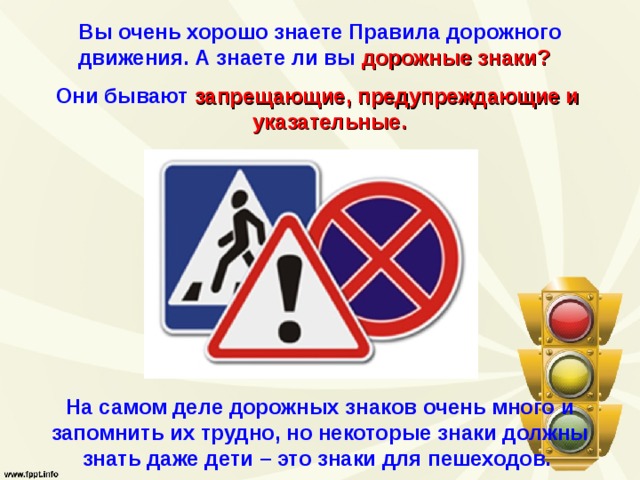 Вы очень хорошо знаете Правила дорожного движения. А знаете ли вы  дорожные знаки?   Они бывают  запрещающие, предупреждающие и указательные. На самом деле дорожных знаков очень много и запомнить их трудно, но некоторые знаки должны знать даже дети – это знаки для пешеходов. 