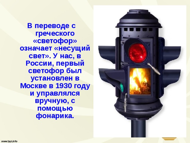 В переводе с греческого «светофор» означает «несущий свет». У нас, в России, первый светофор был установлен в Москве в 1930 году и управлялся вручную, с помощью фонарика. 