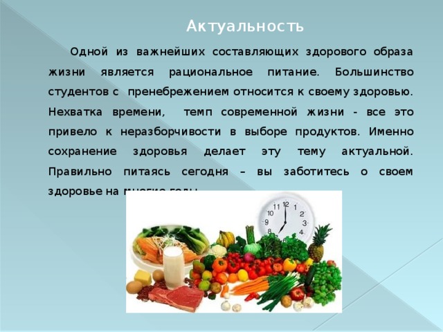 Актуальность   Одной из важнейших составляющих здорового образа жизни является рациональное питание. Большинство студентов с пренебрежением относится к своему здоровью. Нехватка времени, темп современной жизни - все это привело к неразборчивости в выборе продуктов. Именно сохранение здоровья делает эту тему актуальной. Правильно питаясь сегодня – вы заботитесь о своем здоровье на многие годы. 