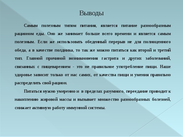 Выводы Самым полезным типом питания, является питание разнообразным рационом еды. Оно же занимает больше всего времени и является самым полезным. Если же использовать обеденный перерыв не для полноценного обеда, а в качестве полдника, то так же можно питаться как второй и третий тип. Главной причиной возникновения гастрита и других заболеваний, связанных с пищеварением - это не правильное употребление пищи. Наше здоровье зависит только от нас самих, от качества пищи и умения правильно распределить свой рацион.  Питаться нужно умеренно и в пределах разумного, переедание приводит к накоплению жировой массы и вызывает множество разнообразных болезней, снижает активную работу иммунной системы. 