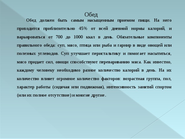 Обед Обед должен быть самым насыщенным приемом пищи. На него приходится приблизительно 45% от всей дневной нормы калорий, и варьироваться от 700 до 1000 ккал в день. Обязательные компоненты правильного обеда: суп, мясо, птица или рыба и гарнир в виде овощей или полезных углеводов. Суп улучшает перистальтику и помогает насытиться, мясо придает сил, овощи способствуют перевариванию мяса. Как известно, каждому человеку необходимо разное количество калорий в день. На их количество влияет огромное количество факторов: возрастная группа, пол, характер работы (сидячая или подвижная), интенсивность занятий спортом (или их полное отсутствие) и многие другие .  
