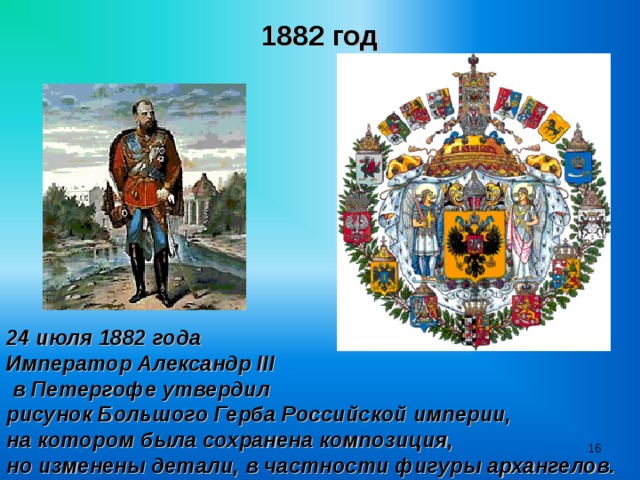 1882 год 24 июля 1882 года Император Александр II I  в Петергофе утвердил рисунок Большого Герба Российской империи, на котором была сохранена композиция, но изменены детали, в частности фигуры архангелов.  