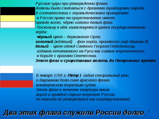 Русские цари при утверждении флага должны были считаться с древними традициями народа. В соответствии с геральдическими принципами  в России право на существование имеет, прежде всего, чёрно-золото-белый флаг.  Поскольку в нём заимствуются цвета государственного герба:  чёрный цвет – державного Орла; золотой (жёлтый) - фон герба, принятого ещё Иваном III , белый – цвет одежд Святого Георгия Победоносца,  издавна почитаемого на Руси как символ жертвенности  в борьбе с врагами Отечества. Этот флаг и существовал вплоть до Петровских времён. В январе 1705 г. Пётр I издал специальный указ о даровании бело-сине-красного флага коммерческим торговым судам. Этот флаг в течение полутора веков верой и правдой служил торговле России, но никогда не утверждался как государственный.   Два этих флага служили России долго .   