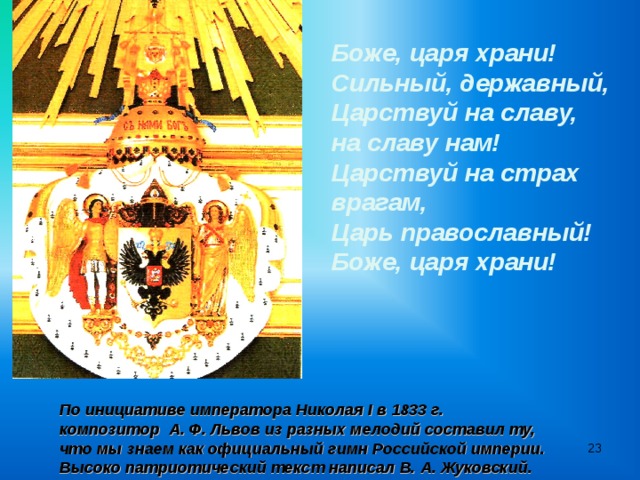 Боже, царя храни! Сильный, державный, Царствуй на славу, на славу нам! Царствуй на страх врагам, Царь православный! Боже, царя храни! По инициативе императора Николая I в 1833 г. композитор А. Ф. Львов из разных мелодий составил ту, что мы знаем как официальный гимн Российской империи. Высоко патриотический текст написал В. А. Жуковский.   