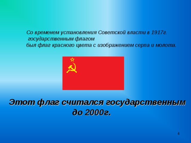Со временем установления Советской власти в 1917г.  государственным флагом был флаг красного цвета с изображением серпа и молота.   Этот флаг считался государственным  до 2000г.   