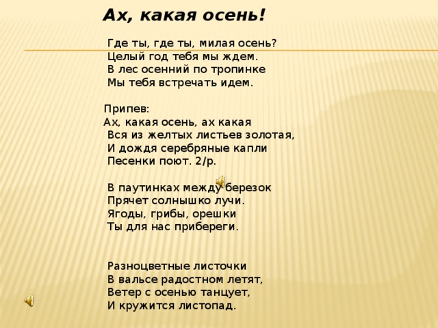 Ах, какая осень!  Где ты, где ты, милая осень?  Целый год тебя мы ждем.  В лес осенний по тропинке  Мы тебя встречать идем. Припев: Ах, какая осень, ах какая  Вся из желтых листьев золотая,  И дождя серебряные капли  Песенки поют. 2/р.  В паутинках между березок  Прячет солнышко лучи.  Ягоды, грибы, орешки  Ты для нас прибереги.  Разноцветные листочки  В вальсе радостном летят,  Ветер с осенью танцует,  И кружится листопад. 