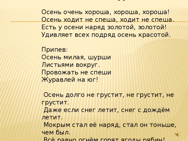Осень милая, шурши Осень очень хороша, хороша, хороша! Осень ходит не спеша, ходит не спеша. Есть у осени наряд золотой, золотой! Удивляет всех подряд осень красотой. Припев: Осень милая, шурши Листьями вокруг. Провожать не спеши Журавлей на юг!  Осень долго не грустит, не грустит, не грустит.  Даже если снег летит, снег с дождём летит.  Мокрым стал её наряд, стал он тоньше, чем был.  Всё равно огнём горят ягоды рябин! 