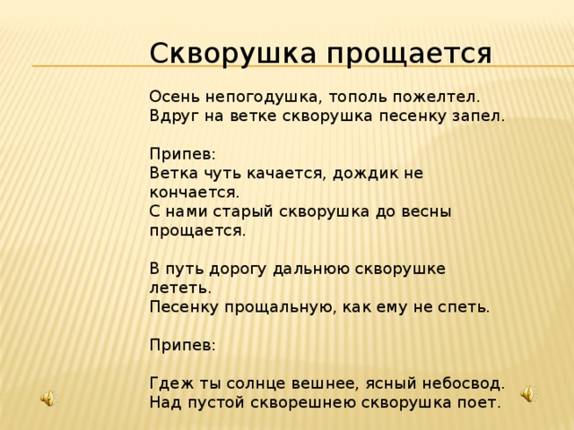 Скворушка прощается Осень непогодушка, тополь пожелтел. Вдруг на ветке скворушка песенку запел. Припев: Ветка чуть качается, дождик не кончается. С нами старый скворушка до весны прощается. В путь дорогу дальнюю скворушке лететь. Песенку прощальную, как ему не спеть. Припев: Гдеж ты солнце вешнее, ясный небосвод. Над пустой скворешнею скворушка поет. Припев: 