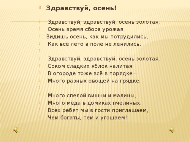 Здравствуй, осень!    Здравствуй, здравствуй, осень золотая,  Осень время сбора урожая. Видишь осень, как мы потрудились,  Как всё лето в поле не ленились.    Здравствуй, здравствуй, осень золотая,  Соком сладких яблок налитая.  В огороде тоже всё в порядке –  Много разных овощей на грядке.    Много спелой вишни и малины,  Много мёда в домиках пчелиных.  Всех ребят мы в гости приглашаем,  Чем богаты, тем и угощаем! 