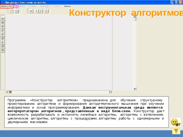 Конструктор алгоритмов Программа «Конструктор алгоритмов» предназначена для обучения структурному проектированию алгоритмов и формирования алгоритмического мышления при изучении информатики и основ программирования. Данная инструментальная среда является интерпретатором алгоритмов , представленных в виде блок-схем. Конструктор дает возможность разрабатывать и исполнять: линейные алгоритмы, алгоритмы с ветвлением, циклические алгоритмы, алгоритмы с процедурами, алгоритмы работы с одномерными и двумерными массивами. 