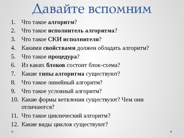 Давайте вспомним Что такое алгоритм ? Что такое исполнитель алгоритма ? Что такое СКИ исполнителя ? Какими свойствами должен обладать алгоритм? Что такое процедура ? Из каких блоков состоит блок-схема? Какие типы алгоритма существуют? Что такое линейный алгоритм? Что такое условный алгоритм? Какие формы ветвления существуют? Чем они отличаются? Что такое циклический алгоритм? Какие виды циклов существуют? 