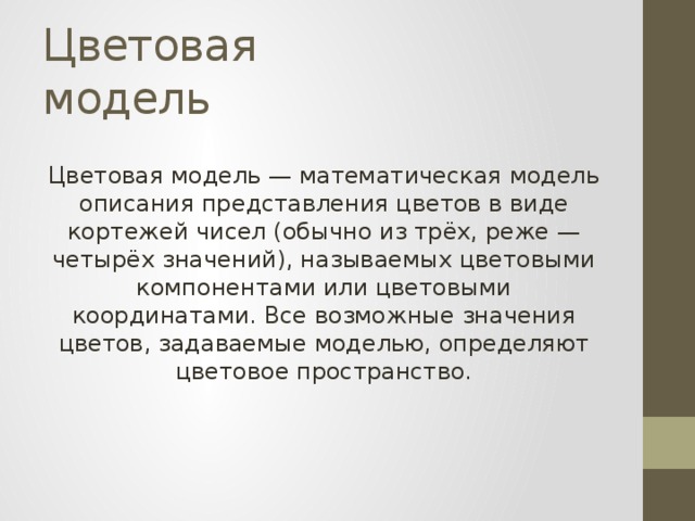 Цветовая модель Цветовая модель — математическая модель описания представления цветов в виде кортежей чисел (обычно из трёх, реже — четырёх значений), называемых цветовыми компонентами или цветовыми координатами. Все возможные значения цветов, задаваемые моделью, определяют цветовое пространство. 