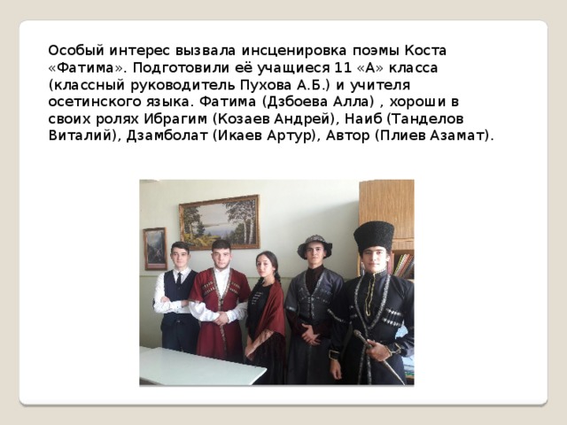 Особый интерес вызвала инсценировка поэмы Коста «Фатима». Подготовили её учащиеся 11 «А» класса (классный руководитель Пухова А.Б.) и учителя осетинского языка. Фатима (Дзбоева Алла) , хороши в своих ролях Ибрагим (Козаев Андрей), Наиб (Танделов Виталий), Дзамболат (Икаев Артур), Автор (Плиев Азамат). 
