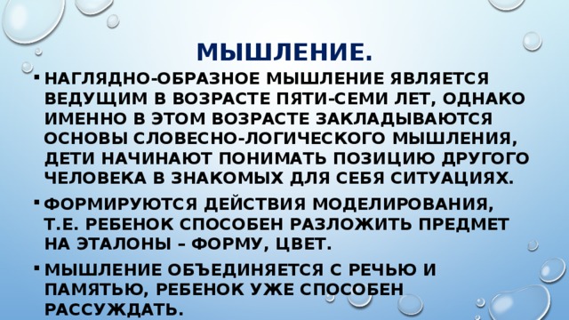 МЫШЛЕНИЕ. Наглядно-образное мышление является ведущим в возрасте пяти-семи лет, однако именно в этом возрасте закладываются основы словесно-логического мышления, дети начинают понимать позицию другого человека в знакомых для себя ситуациях. Формируются действия моделирования, т.е. ребенок способен разложить предмет на эталоны – форму, цвет. Мышление объединяется с речью и памятью, ребенок уже способен рассуждать. 