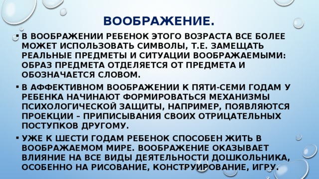 ВООБРАЖЕНИЕ. В воображении ребенок этого возраста все более может использовать символы, т.е. замещать реальные предметы и ситуации воображаемыми: образ предмета отделяется от предмета и обозначается словом. В аффективном воображении к пяти-семи годам у ребенка начинают формироваться механизмы психологической защиты, например, появляются проекции – приписывания своих отрицательных поступков другому. Уже к шести годам ребенок способен жить в воображаемом мире. Воображение оказывает влияние на все виды деятельности дошкольника, особенно на рисование, конструирование, игру. 