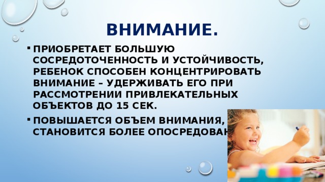 ВНИМАНИЕ. Приобретает большую сосредоточенность и устойчивость, ребенок способен концентрировать внимание – удерживать его при рассмотрении привлекательных объектов до 15 сек. Повышается объем внимания, оно становится более опосредованным. 