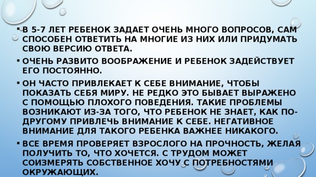 В 5-7 лет ребенок задает очень много вопросов, сам способен ответить на многие из них или придумать свою версию ответа. Очень развито воображение и ребенок задействует его постоянно. Он часто привлекает к себе внимание, чтобы показать себя миру. Не редко это бывает выражено с помощью плохого поведения. Такие проблемы возникают из-за того, что ребенок не знает, как по-другому привлечь внимание к себе. Негативное внимание для такого ребенка важнее никакого. Все время проверяет взрослого на прочность, желая получить то, что хочется. С трудом может соизмерять собственное хочу с потребностями окружающих. 