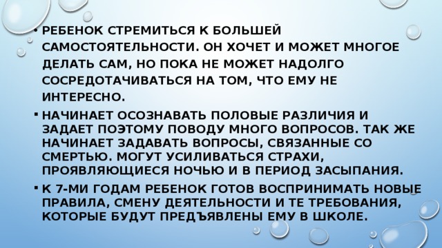 Ребенок стремиться к большей самостоятельности. Он хочет и может многое делать сам, но пока не может надолго сосредотачиваться на том, что ему не интересно. Начинает осознавать половые различия и задает поэтому поводу много вопросов. Так же начинает задавать вопросы, связанные со смертью. Могут усиливаться страхи, проявляющиеся ночью и в период засыпания. К 7-ми годам ребенок готов воспринимать новые правила, смену деятельности и те требования, которые будут предъявлены ему в школе. 