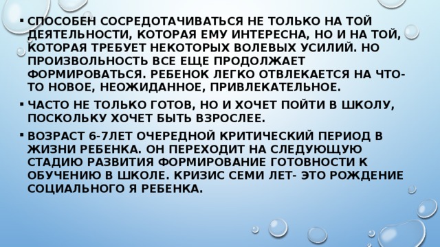 Способен сосредотачиваться не только на той деятельности, которая ему интересна, но и на той, которая требует некоторых волевых усилий. Но произвольность все еще продолжает формироваться. Ребенок легко отвлекается на что-то новое, неожиданное, привлекательное. Часто не только готов, но и хочет пойти в школу, поскольку хочет быть взрослее. Возраст 6-7лет очередной критический период в жизни ребенка. Он переходит на следующую стадию развития формирование готовности к обучению в школе. Кризис семи лет- это рождение социального Я ребенка. 
