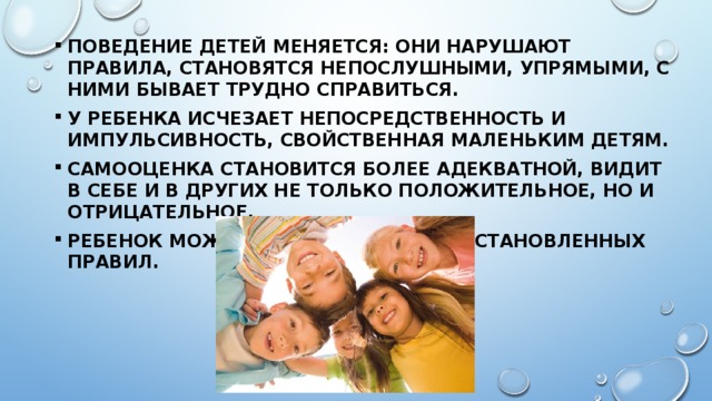 Поведение детей меняется: они нарушают правила, становятся непослушными, упрямыми, с ними бывает трудно справиться. У ребенка исчезает непосредственность и импульсивность, свойственная маленьким детям. Самооценка становится более адекватной, видит в себе и в других не только положительное, но и отрицательное. Ребенок может придерживаться установленных правил. 