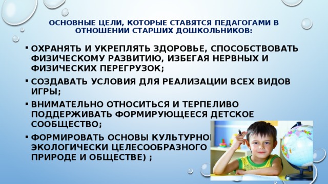  Основные цели, которые ставятся педагогами в отношении старших дошкольников:    охранять и укреплять здоровье, способствовать физическому развитию, избегая нервных и физических перегрузок; создавать условия ДЛЯ реализации всех видов игры; внимательно относиться и терпеливо поддерживать формирующееся детское сообщество; формировать основы культурного и экологически целесообразного поведения (в природе и обществе) ; 