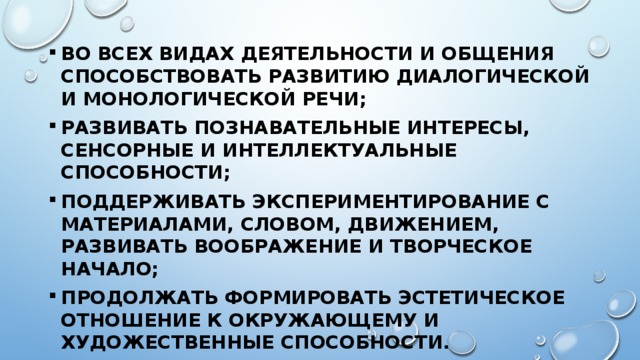 во всех видах деятельности и общения способствовать развитию диалогической и монологической речи; развивать познавательные интересы, сенсорные и интеллектуальные способности; поддерживать экспериментирование с материалами, словом, движением, развивать воображение и творческое начало; продолжать формировать эстетическое отношение к окружающему и художественные способности. 