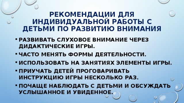 РЕКОМЕНДАЦИИ ДЛЯ ИНДИВИДУАЛЬНОЙ РАБОТЫ С ДЕТЬМИ ПО РАЗВИТИЮ ВНИМАНИЯ Развивать слуховое внимание через дидактические игры. Часто менять формы деятельности. Использовать на занятиях элементы игры. Приучать детей проговаривать инструкцию игры несколько раз. Почаще наблюдать с детьми и обсуждать услышанное и увиденное. 