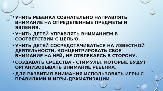 Учить ребенка сознательно направлять внимание на определенные предметы и явления. Учить детей управлять вниманием в соответствии с целью. Учить детей сосредотачиваться на известной деятельности, концентрировать свое внимание на ней, не отвлекаясь в сторону. Создавать средства - стимулы, которые будут организовывать внимание ребенка. Для развития внимания использовать игры с правилами и игры-драматизации . 