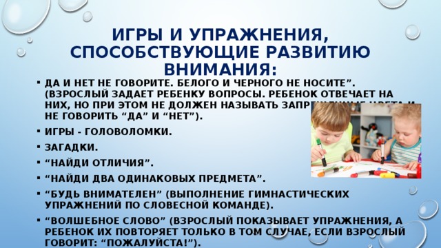 Игры и упражнения, способствующие развитию внимания: Да и нет не говорите. Белого и черного не носите”. (Взрослый задает ребенку вопросы. Ребенок отвечает на них, но при этом не должен называть запрещенные цвета и не говорить “да” и “нет”). Игры - головоломки. Загадки. “ Найди отличия”. “ Найди два одинаковых предмета”. “ Будь внимателен” (выполнение гимнастических упражнений по словесной команде). “ Волшебное слово” (взрослый показывает упражнения, а ребенок их повторяет только в том случае, если взрослый говорит: “Пожалуйста!”). 