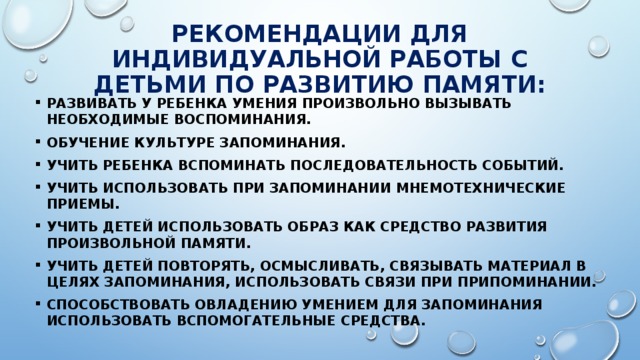 РЕКОМЕНДАЦИИ ДЛЯ ИНДИВИДУАЛЬНОЙ РАБОТЫ С ДЕТЬМИ ПО РАЗВИТИЮ ПАМЯТИ: Развивать у ребенка умения произвольно вызывать необходимые воспоминания. Обучение культуре запоминания. Учить ребенка вспоминать последовательность событий. Учить использовать при запоминании мнемотехнические приемы. Учить детей использовать образ как средство развития произвольной памяти. Учить детей повторять, осмысливать, связывать материал в целях запоминания, использовать связи при припоминании. Способствовать овладению умением для запоминания использовать вспомогательные средства. 