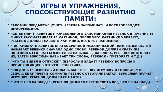 Игры и упражнения, способствующие развитию памяти: Запомни предметы” (учить ребенка запоминать и воспроизводить информацию). “ Детектив” (развитие произвольного запоминания; ребенок в течение 15 минут рассматривает 15 картинок, после чего картинки убирают; ребенок должен назвать картинки, которые запомнил). “ Пирамида” (развитие краткосрочной механической памяти. Взрослый называет ребенку сначала одно слово, ребенок должен сразу же повторить его; затем взрослый называет два слова, ребенок повторяет их; затем взрослый называет три слова, ребенок - повторяет и т.д.) “ Что ты видел в отпуске?” (взрослый задает ребенку вопросы о происходящих в отпуске событиях). “ Следопыт” (Взрослый показывает ребенку игрушку и говорит, что сейчас ее спрячет в комнате; ребенок отворачивается; взрослый прячет игрушку; ребенок должен ее найти). “ Что ты ел на обед?” (ребенок должен перечислить все, что ел на обед). 