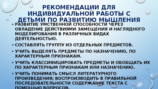 РЕКОМЕНДАЦИИ ДЛЯ ИНДИВИДУАЛЬНОЙ РАБОТЫ С ДЕТЬМИ ПО РАЗВИТИЮ МЫШЛЕНИЯ Развитие умственной способности через овладение действиями замещения и наглядного моделирования в различных видах деятельностью. Составлять группу из отдельных предметов. Учить выделять предметы по назначению, по характерным признакам. Учить классифицировать предметы и обобщать их по характерным признакам или назначению. Учить понимать смысл литературного произведения; воспроизводить в правильной последовательности содержание текста с помощью вопросов. Учить сравнивать предметы. 